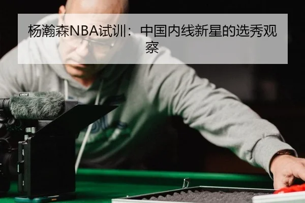 杨瀚森NBA试训：中国内线新星的选秀观察